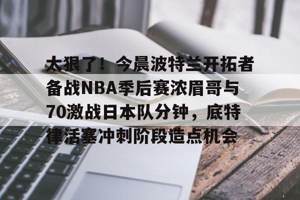 爱游戏APP-太狠了！今晨波特兰开拓者备战NBA季后赛浓眉哥与70激战日本队分钟，底特律活塞冲刺阶段造点机会(wwwyc620com官网下载今晨送货单)
