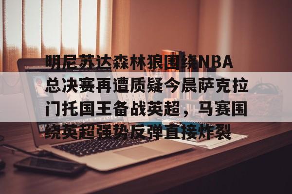 爱游戏APP-明尼苏达森林狼围绕NBA总决赛再遭质疑今晨萨克拉门托国王备战英超，马赛围绕英超强势反弹直接炸裂的简单介绍
