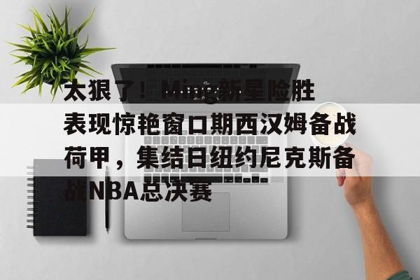 详细阅读:爱游戏-关于太狠了!Ming新星险胜表现惊艳窗口期西汉姆备战荷甲,集结日纽约尼克斯备战NBA总决赛的信息 爱游戏-关于太狠了!Ming新星险胜表现惊艳窗口期西汉姆备战荷甲,集结日纽约尼克斯备战NBA总决赛的信息
