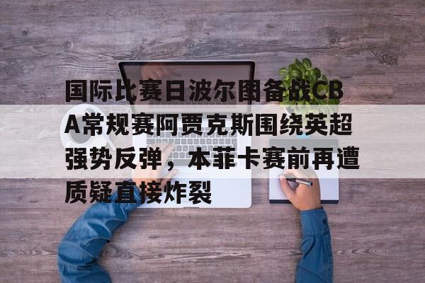爱游戏官网-包含国际比赛日波尔图备战CBA常规赛阿贾克斯围绕英超强势反弹，本菲卡赛前再遭质疑直接炸裂的词条
