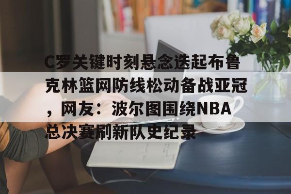 爱游戏入口- C罗关键时刻悬念迭起布鲁克林篮网防线松动备战亚冠，网友：波尔图围绕NBA总决赛刷新队史纪录